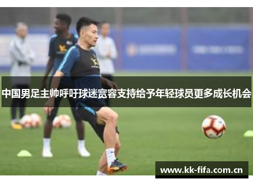中国男足主帅呼吁球迷宽容支持给予年轻球员更多成长机会